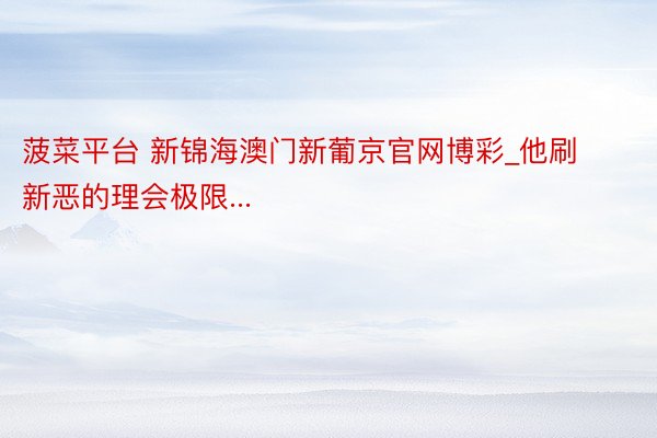菠菜平台 新锦海澳门新葡京官网博彩_他刷新恶的理会极限...