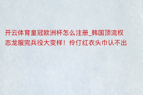 开云体育皇冠欧洲杯怎么注册_韩国顶流权志龙服完兵役大变样！伶仃红衣头巾认不出