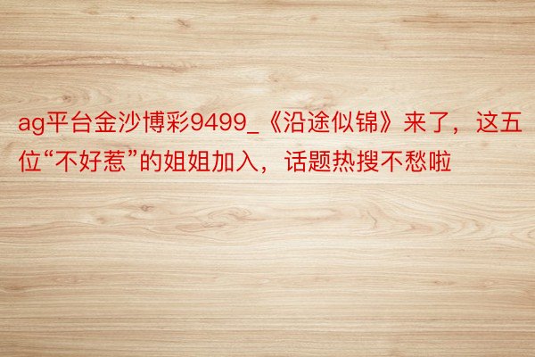 ag平台金沙博彩9499_《沿途似锦》来了，这五位“不好惹”的姐姐加入，话题热搜不愁啦