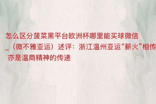 怎么区分菠菜黑平台欧洲杯哪里能买球微信_（微不雅亚运）述评：浙江温州亚运“薪火”相传 亦是温商精神的传递