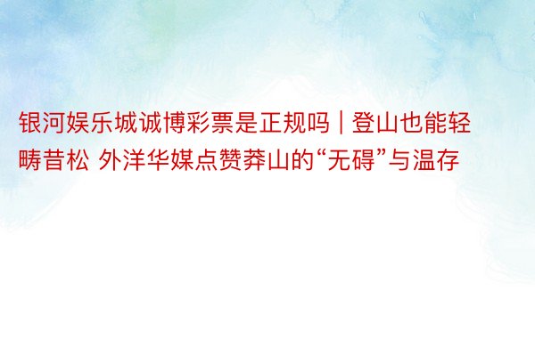 银河娱乐城诚博彩票是正规吗 | 登山也能轻畴昔松 外洋华媒点赞莽山的“无碍”与温存