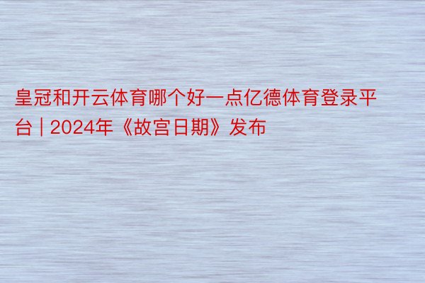 皇冠和开云体育哪个好一点亿德体育登录平台 | 2024年《故宫日期》发布