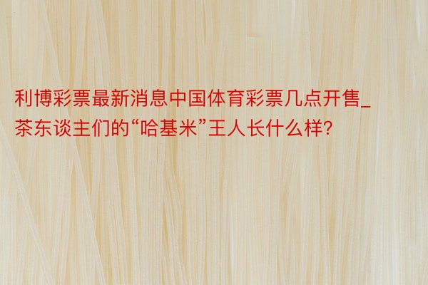 利博彩票最新消息中国体育彩票几点开售_茶东谈主们的“哈基米”王人长什么样？