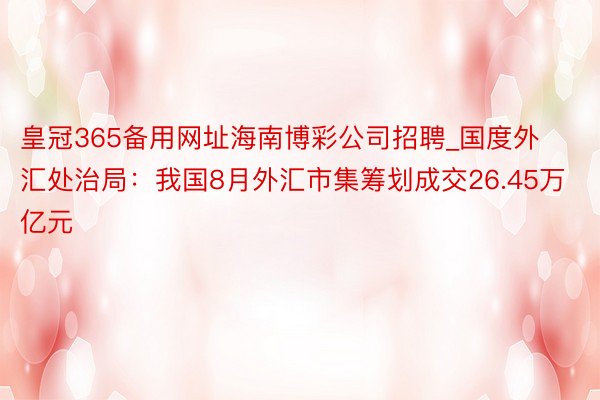 皇冠365备用网址海南博彩公司招聘_国度外汇处治局：我国8月外汇市集筹划成交26.45万亿元