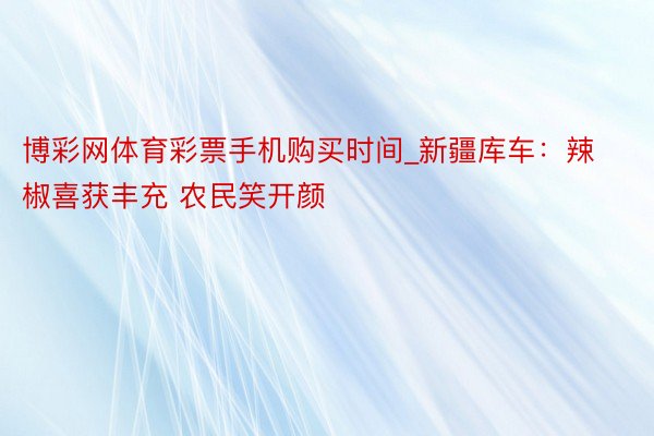 博彩网体育彩票手机购买时间_新疆库车：辣椒喜获丰充 农民笑开颜