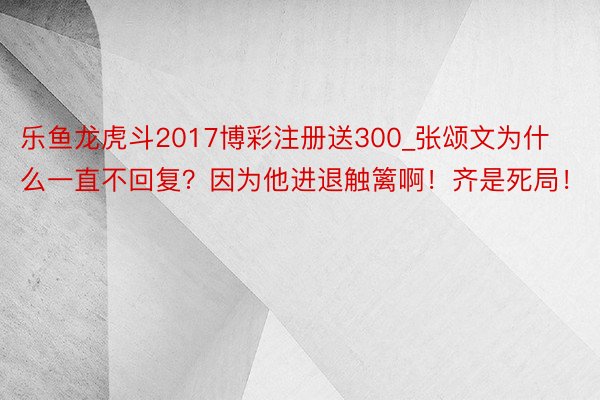 乐鱼龙虎斗2017博彩注册送300_张颂文为什么一直不回复？因为他进退触篱啊！齐是死局！