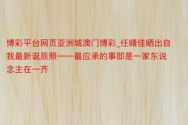 博彩平台网页亚洲城澳门博彩_任晴佳晒出自我最新诞辰照——最应承的事即是一家东说念主在一齐