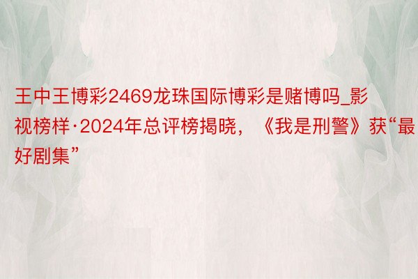 王中王博彩2469龙珠国际博彩是赌博吗_影视榜样·2024年总评榜揭晓，《我是刑警》获“最好剧集”