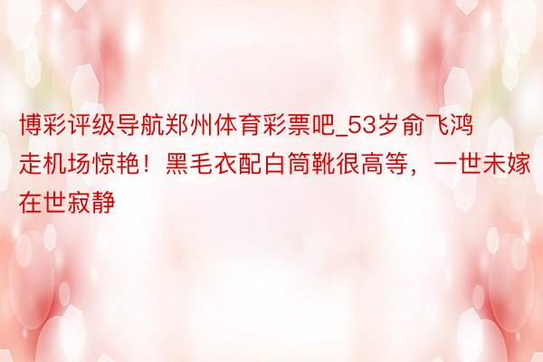 博彩评级导航郑州体育彩票吧_53岁俞飞鸿走机场惊艳！黑毛衣配白筒靴很高等，一世未嫁在世寂静