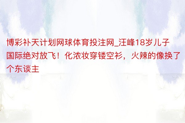 博彩补天计划网球体育投注网_汪峰18岁儿子国际绝对放飞！化浓妆穿镂空衫，火辣的像换了个东谈主