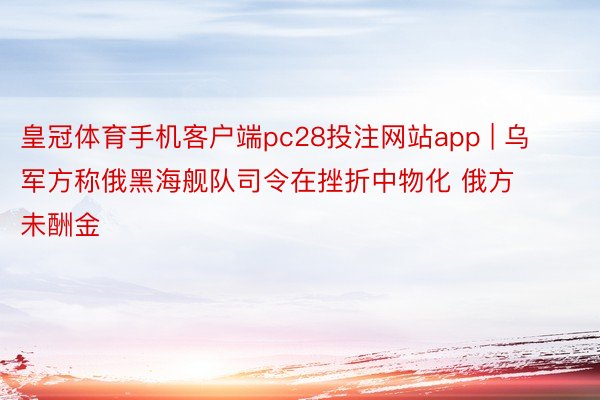 皇冠体育手机客户端pc28投注网站app | 乌军方称俄黑海舰队司令在挫折中物化 俄方未酬金