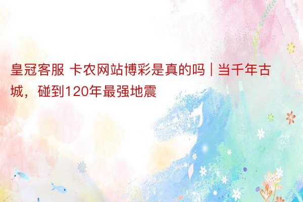 皇冠客服 卡农网站博彩是真的吗 | 当千年古城，碰到120年最强地震