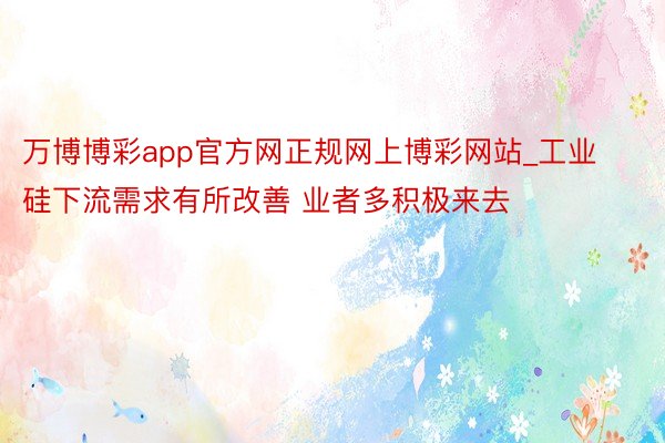 万博博彩app官方网正规网上博彩网站_工业硅下流需求有所改善 业者多积极来去