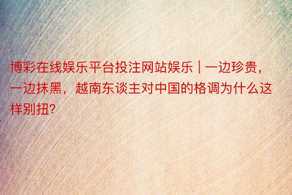 博彩在线娱乐平台投注网站娱乐 | 一边珍贵，一边抹黑，越南东谈主对中国的格调为什么这样别扭？