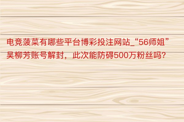 电竞菠菜有哪些平台博彩投注网站_“56师姐”吴柳芳账号解封，此次能防碍500万粉丝吗？