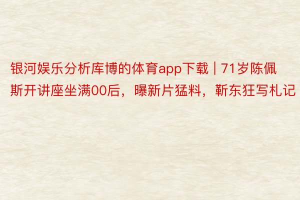 银河娱乐分析库博的体育app下载 | 71岁陈佩斯开讲座坐满00后，曝新片猛料，靳东狂写札记