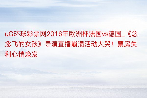 uG环球彩票网2016年欧洲杯法国vs德国_《念念飞的女孩》导演直播崩溃活动大哭！票房失利心情焕发