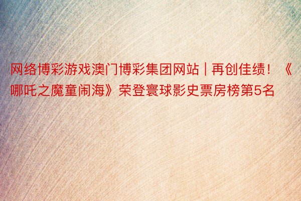 网络博彩游戏澳门博彩集团网站 | 再创佳绩！《哪吒之魔童闹海》荣登寰球影史票房榜第5名