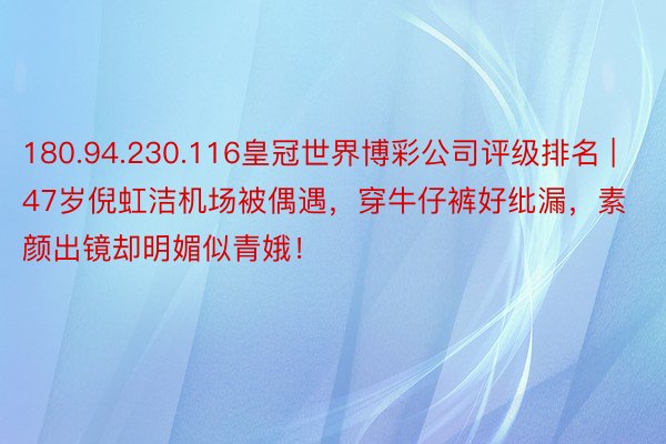 180.94.230.116皇冠世界博彩公司评级排名 | 47岁倪虹洁机场被偶遇，穿牛仔裤好纰漏，素颜出镜却明媚似青娥！