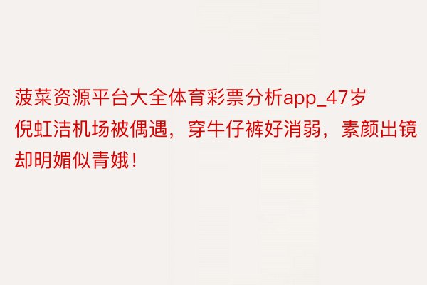 菠菜资源平台大全体育彩票分析app_47岁倪虹洁机场被偶遇，穿牛仔裤好消弱，素颜出镜却明媚似青娥！