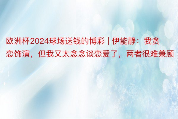 欧洲杯2024球场送钱的博彩 | 伊能静：我贪恋饰演，但我又太念念谈恋爱了，两者很难兼顾