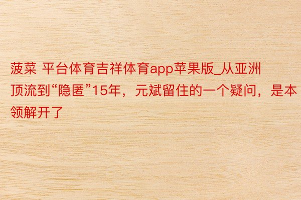 菠菜 平台体育吉祥体育app苹果版_从亚洲顶流到“隐匿”15年，元斌留住的一个疑问，是本领解开了