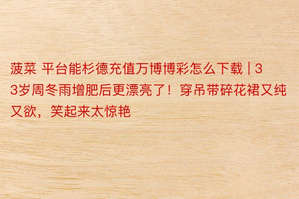 菠菜 平台能杉德充值万博博彩怎么下载 | 33岁周冬雨增肥后更漂亮了！穿吊带碎花裙又纯又欲，笑起来太惊艳