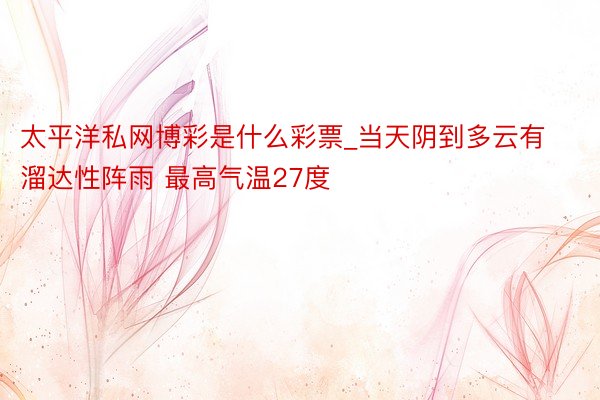 太平洋私网博彩是什么彩票_当天阴到多云有溜达性阵雨 最高气温27度
