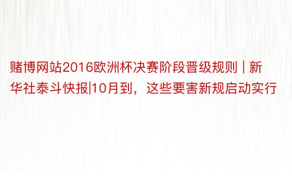 赌博网站2016欧洲杯决赛阶段晋级规则 | 新华社泰斗快报|10月到，这些要害新规启动实行
